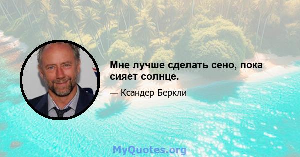 Мне лучше сделать сено, пока сияет солнце.