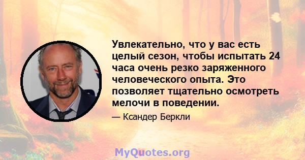 Увлекательно, что у вас есть целый сезон, чтобы испытать 24 часа очень резко заряженного человеческого опыта. Это позволяет тщательно осмотреть мелочи в поведении.