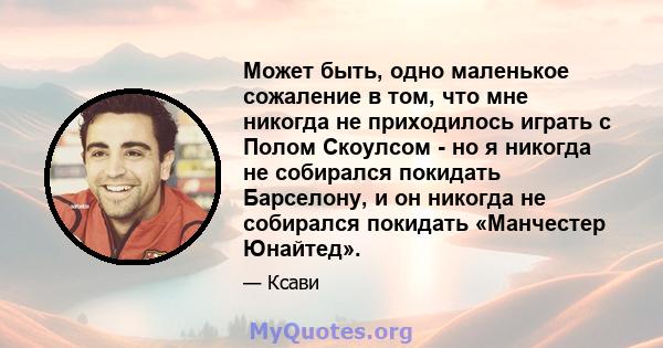 Может быть, одно маленькое сожаление в том, что мне никогда не приходилось играть с Полом Скоулсом - но я никогда не собирался покидать Барселону, и он никогда не собирался покидать «Манчестер Юнайтед».