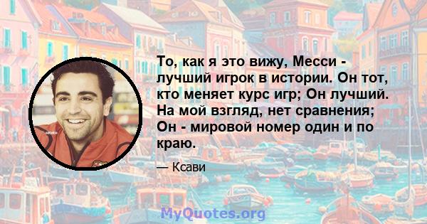 То, как я это вижу, Месси - лучший игрок в истории. Он тот, кто меняет курс игр; Он лучший. На мой взгляд, нет сравнения; Он - мировой номер один и по краю.