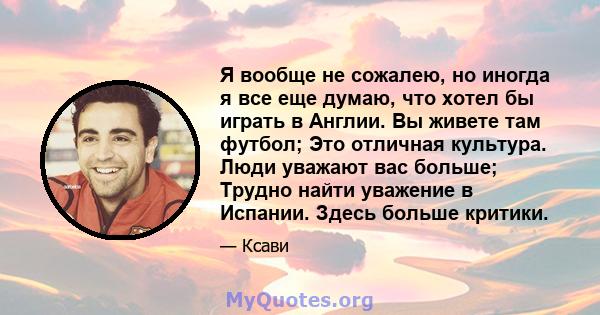 Я вообще не сожалею, но иногда я все еще думаю, что хотел бы играть в Англии. Вы живете там футбол; Это отличная культура. Люди уважают вас больше; Трудно найти уважение в Испании. Здесь больше критики.