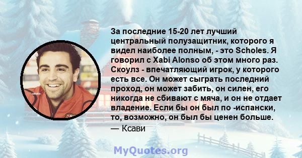 За последние 15-20 лет лучший центральный полузащитник, которого я видел наиболее полным, - это Scholes. Я говорил с Xabi Alonso об этом много раз. Скоулз - впечатляющий игрок, у которого есть все. Он может сыграть