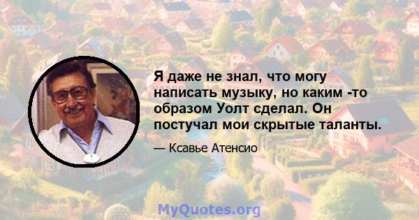 Я даже не знал, что могу написать музыку, но каким -то образом Уолт сделал. Он постучал мои скрытые таланты.