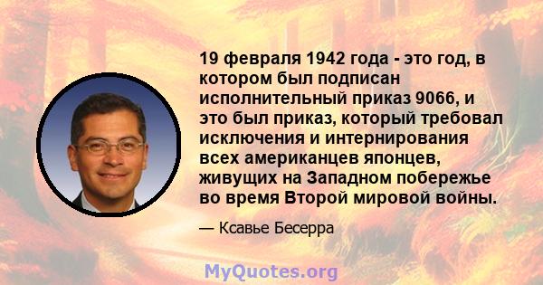 19 февраля 1942 года - это год, в котором был подписан исполнительный приказ 9066, и это был приказ, который требовал исключения и интернирования всех американцев японцев, живущих на Западном побережье во время Второй