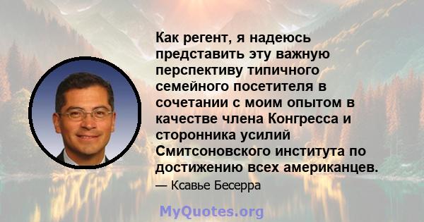 Как регент, я надеюсь представить эту важную перспективу типичного семейного посетителя в сочетании с моим опытом в качестве члена Конгресса и сторонника усилий Смитсоновского института по достижению всех американцев.