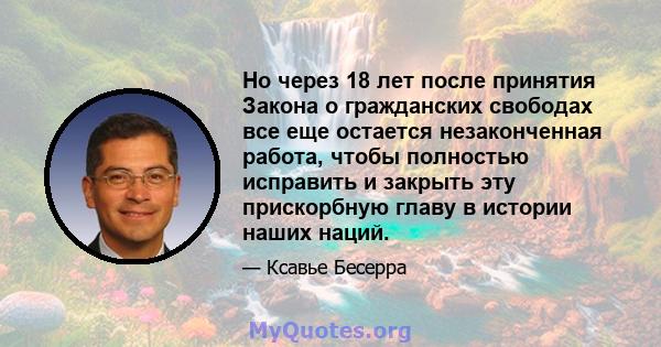 Но через 18 лет после принятия Закона о гражданских свободах все еще остается незаконченная работа, чтобы полностью исправить и закрыть эту прискорбную главу в истории наших наций.