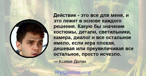 Действие - это все для меня, и это лежит в основе каждого решения. Какую бы значение костюмы, детали, светильники, камера, диалог и все остальное имело, если игра плохая, дешевая или преувеличивая все остальное, просто