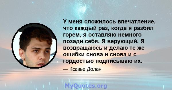 У меня сложилось впечатление, что каждый раз, когда я разбил горем, я оставляю немного позади себя. Я верующий. Я возвращаюсь и делаю те же ошибки снова и снова и с гордостью подписываю их.