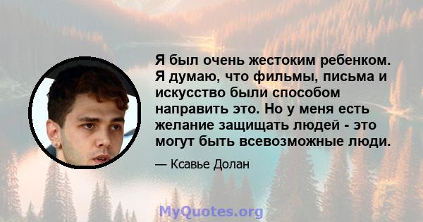 Я был очень жестоким ребенком. Я думаю, что фильмы, письма и искусство были способом направить это. Но у меня есть желание защищать людей - это могут быть всевозможные люди.