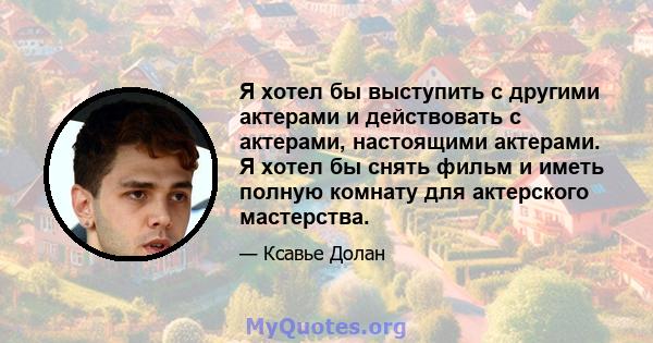 Я хотел бы выступить с другими актерами и действовать с актерами, настоящими актерами. Я хотел бы снять фильм и иметь полную комнату для актерского мастерства.