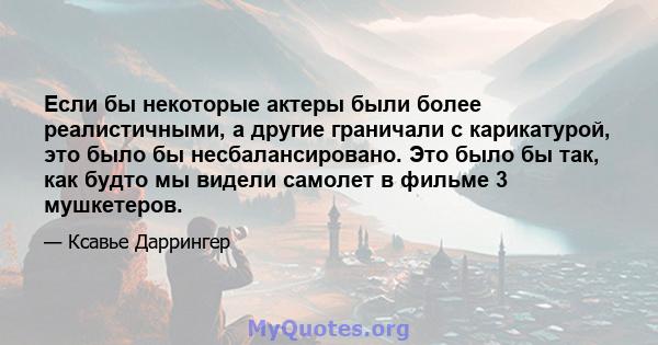 Если бы некоторые актеры были более реалистичными, а другие граничали с карикатурой, это было бы несбалансировано. Это было бы так, как будто мы видели самолет в фильме 3 мушкетеров.