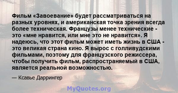 Фильм «Завоевание» будет рассматриваться на разных уровнях, и американская точка зрения всегда более техническая. Французы менее технические - это «мне нравится, или мне это не нравится». Я надеюсь, что этот фильм может 