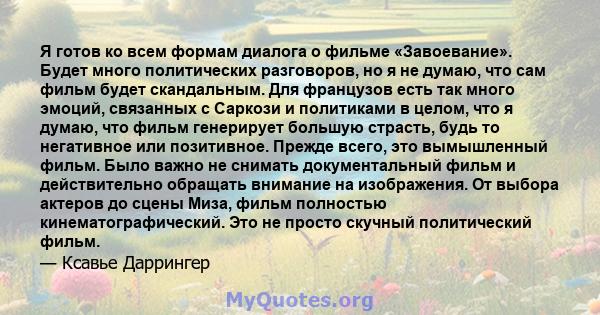 Я готов ко всем формам диалога о фильме «Завоевание». Будет много политических разговоров, но я не думаю, что сам фильм будет скандальным. Для французов есть так много эмоций, связанных с Саркози и политиками в целом,