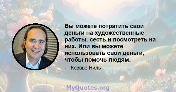 Вы можете потратить свои деньги на художественные работы, сесть и посмотреть на них. Или вы можете использовать свои деньги, чтобы помочь людям.