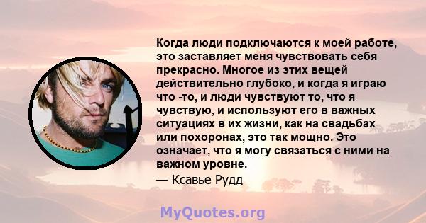 Когда люди подключаются к моей работе, это заставляет меня чувствовать себя прекрасно. Многое из этих вещей действительно глубоко, и когда я играю что -то, и люди чувствуют то, что я чувствую, и используют его в важных