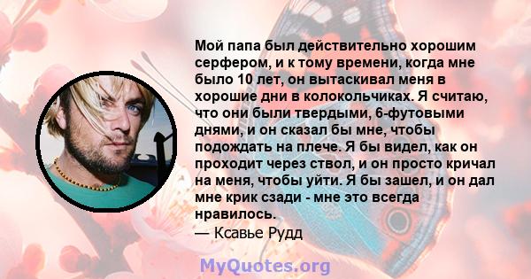 Мой папа был действительно хорошим серфером, и к тому времени, когда мне было 10 лет, он вытаскивал меня в хорошие дни в колокольчиках. Я считаю, что они были твердыми, 6-футовыми днями, и он сказал бы мне, чтобы