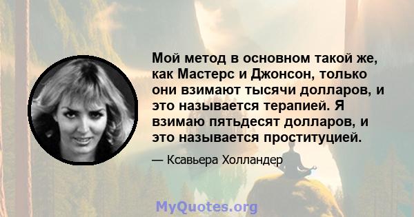 Мой метод в основном такой же, как Мастерс и Джонсон, только они взимают тысячи долларов, и это называется терапией. Я взимаю пятьдесят долларов, и это называется проституцией.