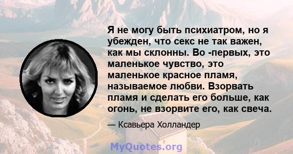 Я не могу быть психиатром, но я убежден, что секс не так важен, как мы склонны. Во -первых, это маленькое чувство, это маленькое красное пламя, называемое любви. Взорвать пламя и сделать его больше, как огонь, не