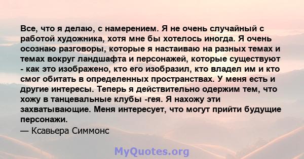 Все, что я делаю, с намерением. Я не очень случайный с работой художника, хотя мне бы хотелось иногда. Я очень осознаю разговоры, которые я настаиваю на разных темах и темах вокруг ландшафта и персонажей, которые