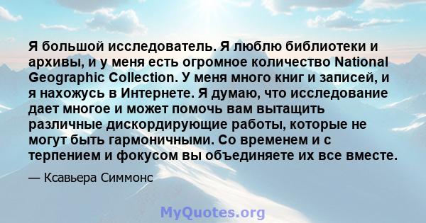 Я большой исследователь. Я люблю библиотеки и архивы, и у меня есть огромное количество National Geographic Collection. У меня много книг и записей, и я нахожусь в Интернете. Я думаю, что исследование дает многое и