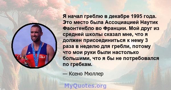 Я начал греблю в декабре 1995 года. Это место была Ассоциацией Наутик Фаонтенбло во Франции. Мой друг из средней школы сказал мне, что я должен присоединиться к нему 3 раза в неделю для гребли, потому что мои руки были