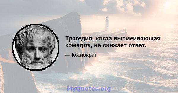 Трагедия, когда высмеивающая комедия, не снижает ответ.