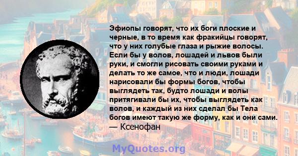 Эфиопы говорят, что их боги плоские и черные, в то время как фракийцы говорят, что у них голубые глаза и рыжие волосы. Если бы у волов, лошадей и львов были руки, и смогли рисовать своими руками и делать то же самое,