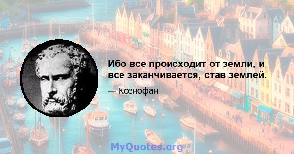 Ибо все происходит от земли, и все заканчивается, став землей.