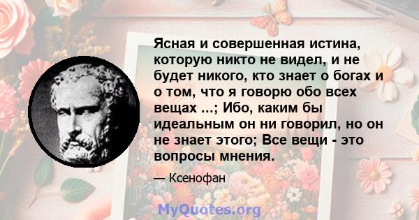 Ясная и совершенная истина, которую никто не видел, и не будет никого, кто знает о богах и о том, что я говорю обо всех вещах ...; Ибо, каким бы идеальным он ни говорил, но он не знает этого; Все вещи - это вопросы