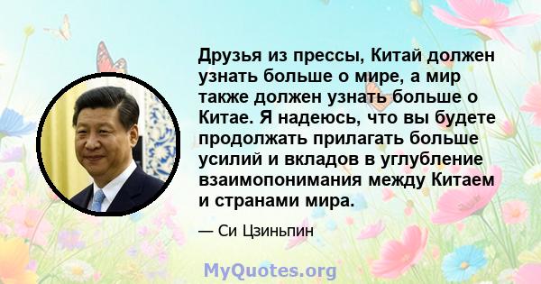 Друзья из прессы, Китай должен узнать больше о мире, а мир также должен узнать больше о Китае. Я надеюсь, что вы будете продолжать прилагать больше усилий и вкладов в углубление взаимопонимания между Китаем и странами