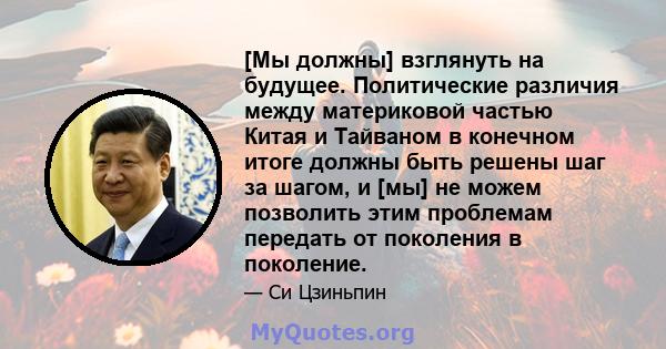 [Мы должны] взглянуть на будущее. Политические различия между материковой частью Китая и Тайваном в конечном итоге должны быть решены шаг за шагом, и [мы] не можем позволить этим проблемам передать от поколения в