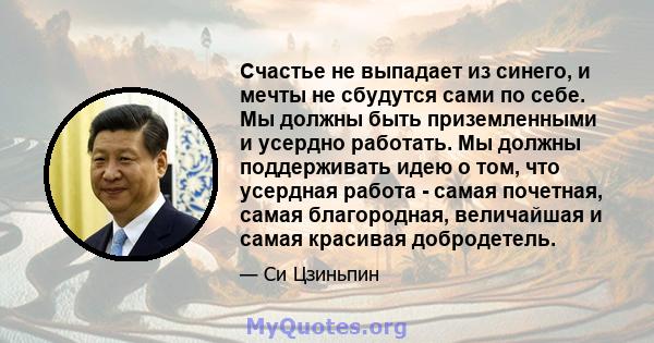 Счастье не выпадает из синего, и мечты не сбудутся сами по себе. Мы должны быть приземленными и усердно работать. Мы должны поддерживать идею о том, что усердная работа - самая почетная, самая благородная, величайшая и