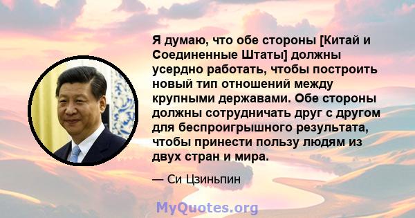 Я думаю, что обе стороны [Китай и Соединенные Штаты] должны усердно работать, чтобы построить новый тип отношений между крупными державами. Обе стороны должны сотрудничать друг с другом для беспроигрышного результата,