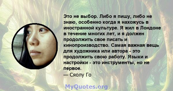 Это не выбор. Либо я пишу, либо не знаю, особенно когда я нахожусь в иностранной культуре. Я жил в Лондоне в течение многих лет, и я должен продолжить свое писать и кинопроизводство. Самая важная вещь для художника или