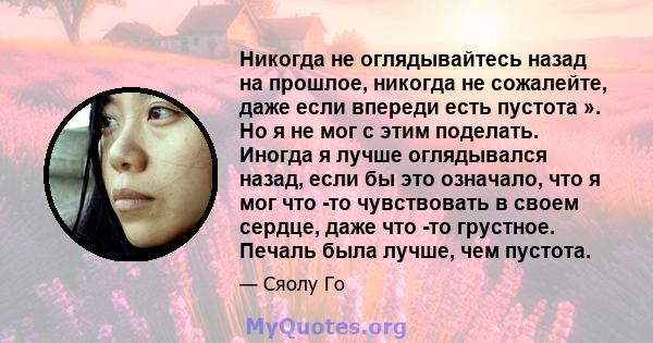 Никогда не оглядывайтесь назад на прошлое, никогда не сожалейте, даже если впереди есть пустота ». Но я не мог с этим поделать. Иногда я лучше оглядывался назад, если бы это означало, что я мог что -то чувствовать в