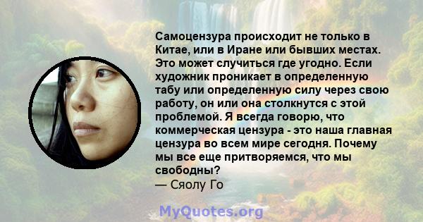 Самоцензура происходит не только в Китае, или в Иране или бывших местах. Это может случиться где угодно. Если художник проникает в определенную табу или определенную силу через свою работу, он или она столкнутся с этой