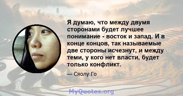 Я думаю, что между двумя сторонами будет лучшее понимание - восток и запад. И в конце концов, так называемые две стороны исчезнут, и между теми, у кого нет власти, будет только конфликт.