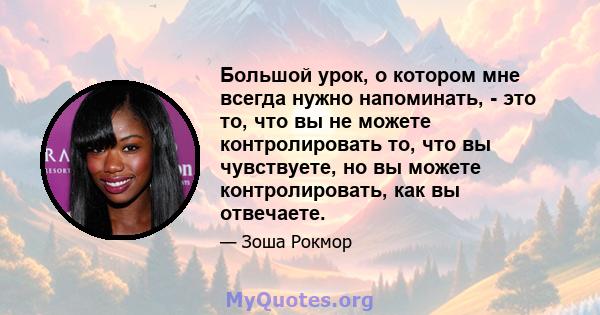 Большой урок, о котором мне всегда нужно напоминать, - это то, что вы не можете контролировать то, что вы чувствуете, но вы можете контролировать, как вы отвечаете.