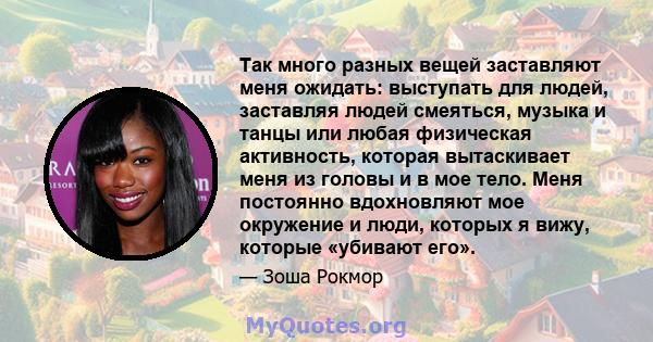 Так много разных вещей заставляют меня ожидать: выступать для людей, заставляя людей смеяться, музыка и танцы или любая физическая активность, которая вытаскивает меня из головы и в мое тело. Меня постоянно вдохновляют