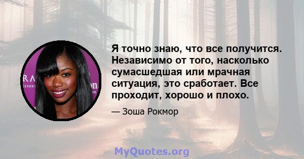 Я точно знаю, что все получится. Независимо от того, насколько сумасшедшая или мрачная ситуация, это сработает. Все проходит, хорошо и плохо.