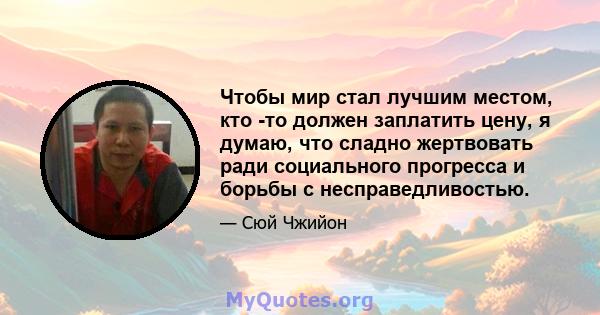 Чтобы мир стал лучшим местом, кто -то должен заплатить цену, я думаю, что сладно жертвовать ради социального прогресса и борьбы с несправедливостью.