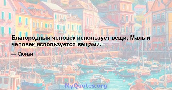 Благородный человек использует вещи; Малый человек используется вещами.