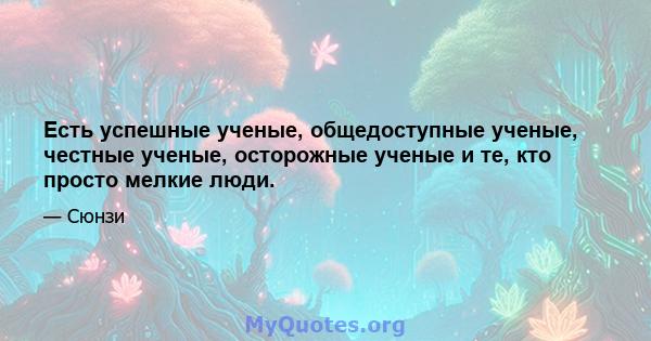 Есть успешные ученые, общедоступные ученые, честные ученые, осторожные ученые и те, кто просто мелкие люди.