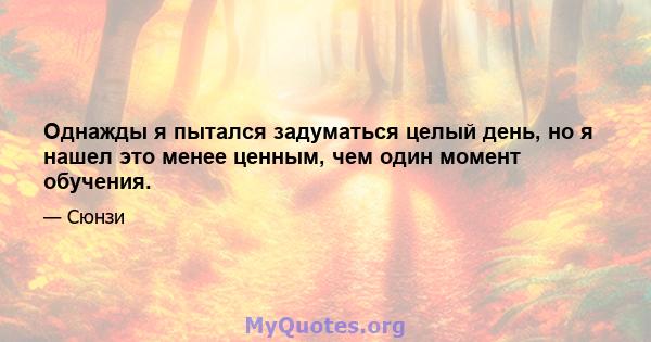 Однажды я пытался задуматься целый день, но я нашел это менее ценным, чем один момент обучения.