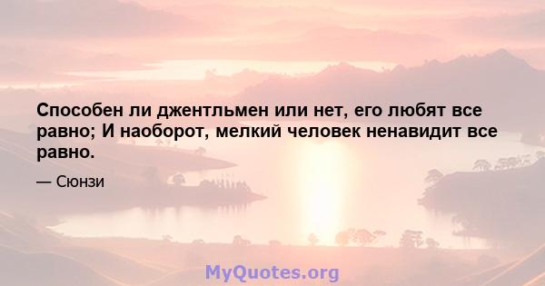 Способен ли джентльмен или нет, его любят все равно; И наоборот, мелкий человек ненавидит все равно.