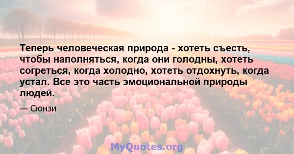 Теперь человеческая природа - хотеть съесть, чтобы наполняться, когда они голодны, хотеть согреться, когда холодно, хотеть отдохнуть, когда устал. Все это часть эмоциональной природы людей.