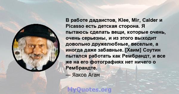 В работе дадаистов, Klee, Mir, Calder и Picasso есть детская сторона. Я пытаюсь сделать вещи, которые очень, очень серьезны, и из этого выходит довольно дружелюбные, веселые, а иногда даже забавные. [Хаим] Соутин