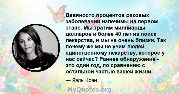 Девяносто процентов раковых заболеваний излечимы на первом этапе. Мы тратим миллиарды долларов и более 40 лет на поиск лекарства, и мы не очень близки. Так почему же мы не учим людей единственному лекарству, которое у