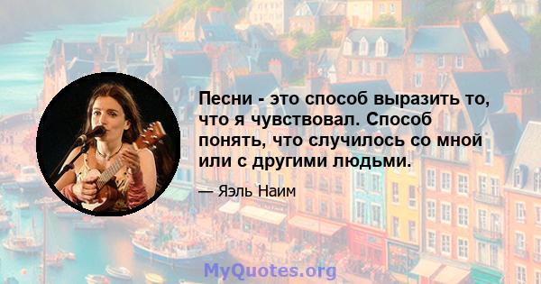 Песни - это способ выразить то, что я чувствовал. Способ понять, что случилось со мной или с другими людьми.