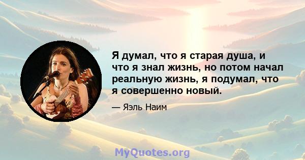 Я думал, что я старая душа, и что я знал жизнь, но потом начал реальную жизнь, я подумал, что я совершенно новый.